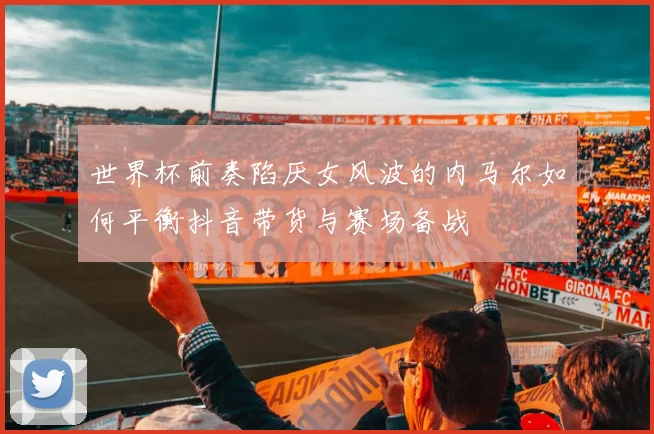 世界杯前奏陷厌女风波的内马尔如何平衡抖音带货与赛场备战