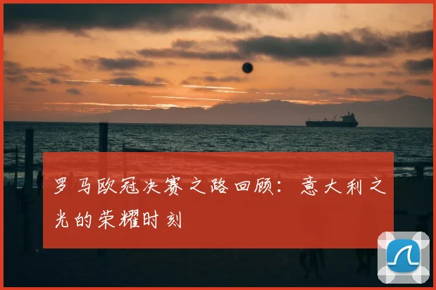 罗马欧冠决赛之路回顾:意大利之光的荣耀时刻