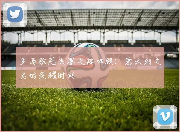 罗马欧冠决赛之路回顾：意大利之光的荣耀时刻
