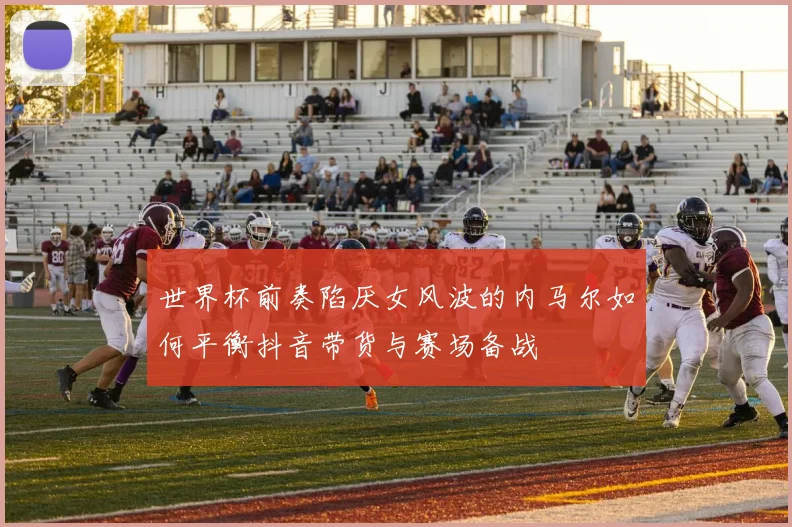 世界杯前奏陷厌女风波的内马尔如何平衡抖音带货与赛场备战